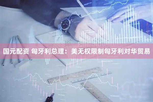 国元配资 匈牙利总理：美无权限制匈牙利对华贸易