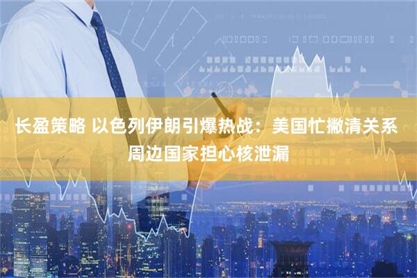 长盈策略 以色列伊朗引爆热战：美国忙撇清关系 周边国家担心核泄漏