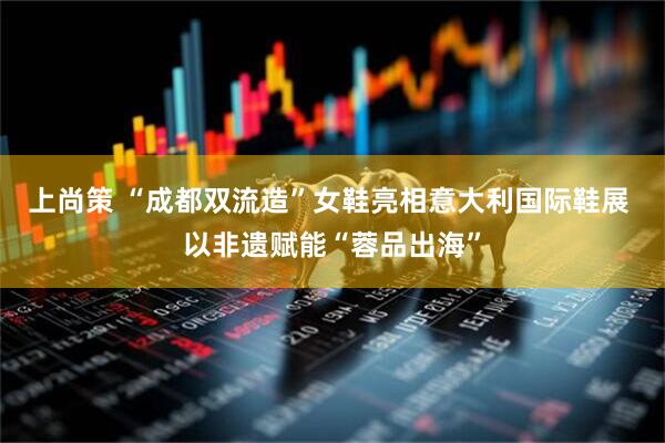 上尚策 “成都双流造”女鞋亮相意大利国际鞋展 以非遗赋能“蓉品出海”