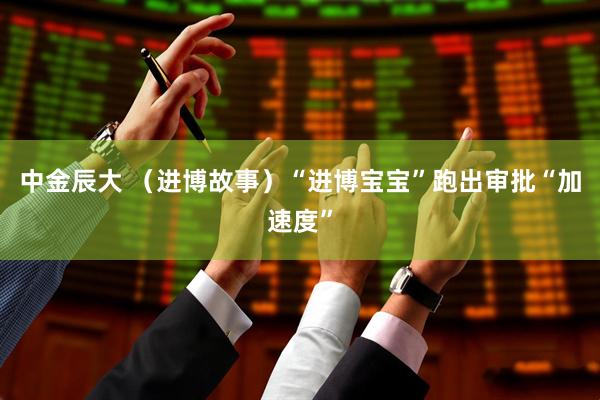 中金辰大 （进博故事）“进博宝宝”跑出审批“加速度”