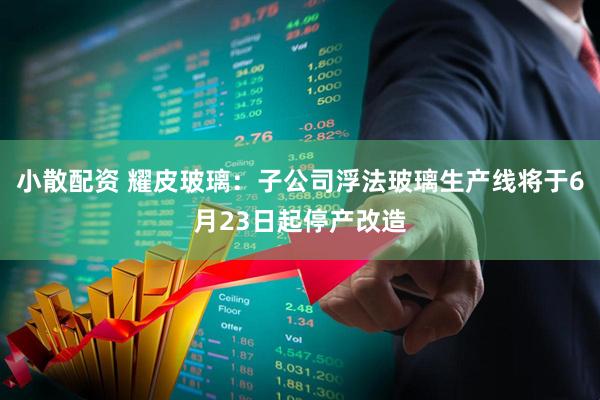 小散配资 耀皮玻璃：子公司浮法玻璃生产线将于6月23日起停产改造