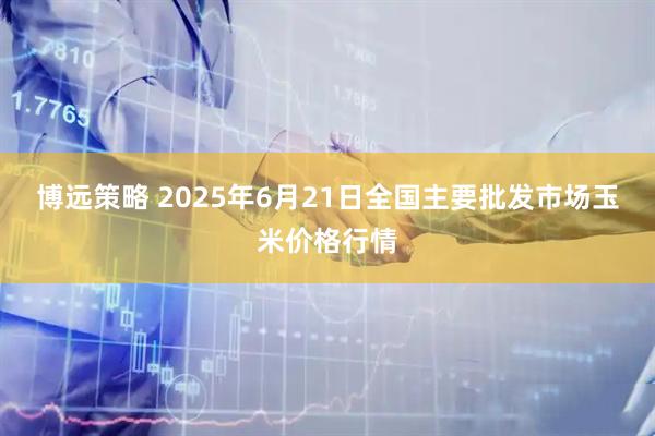 博远策略 2025年6月21日全国主要批发市场玉米价格行情