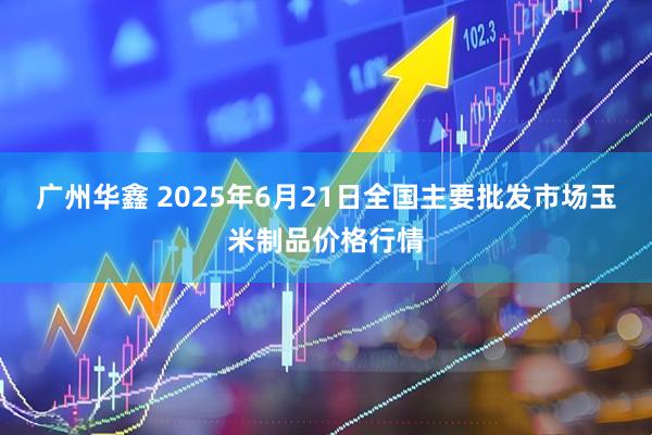 广州华鑫 2025年6月21日全国主要批发市场玉米制品价格行情