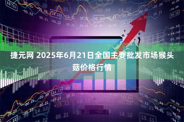 捷元网 2025年6月21日全国主要批发市场猴头菇价格行情