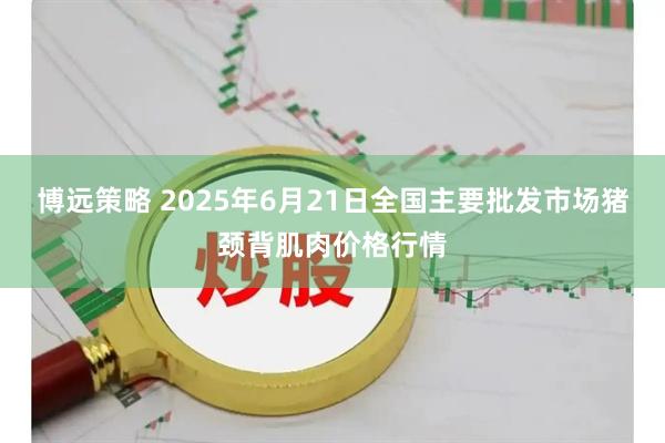 博远策略 2025年6月21日全国主要批发市场猪颈背肌肉价格行情