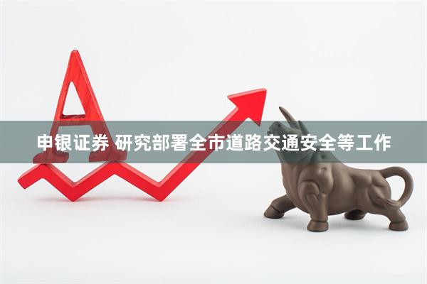 申银证券 研究部署全市道路交通安全等工作