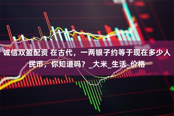 诚信双盈配资 在古代，一两银子约等于现在多少人民币，你知道吗？_大米_生活_价格