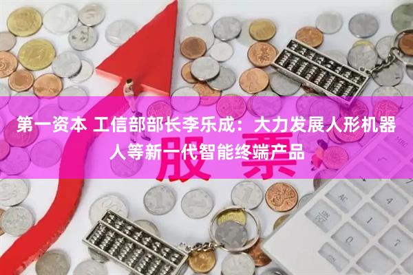 第一资本 工信部部长李乐成：大力发展人形机器人等新一代智能终端产品