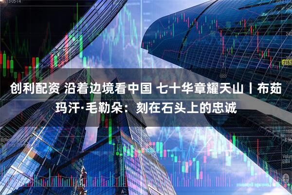 创利配资 沿着边境看中国 七十华章耀天山丨布茹玛汗·毛勒朵：刻在石头上的忠诚