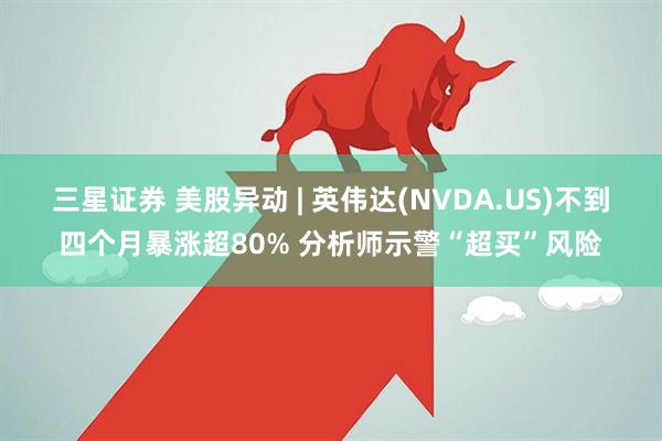 三星证券 美股异动 | 英伟达(NVDA.US)不到四个月暴涨超80% 分析师示警“超买”风险