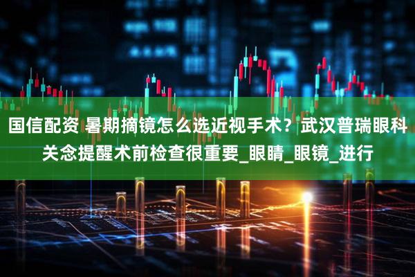 国信配资 暑期摘镜怎么选近视手术？武汉普瑞眼科关念提醒术前检查很重要_眼睛_眼镜_进行