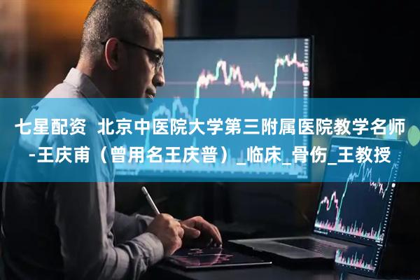 七星配资  北京中医院大学第三附属医院教学名师-王庆甫（曾用名王庆普）_临床_骨伤_王教授