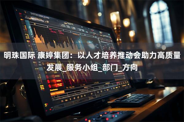 明珠国际 康婷集团：以人才培养推动会助力高质量发展_服务小组_部门_方向