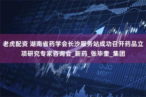 老虎配资 湖南省药学会长沙服务站成功召开药品立项研究专家咨询会_新药_张毕奎_集团