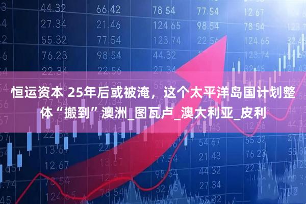 恒运资本 25年后或被淹，这个太平洋岛国计划整体“搬到”澳洲_图瓦卢_澳大利亚_皮利