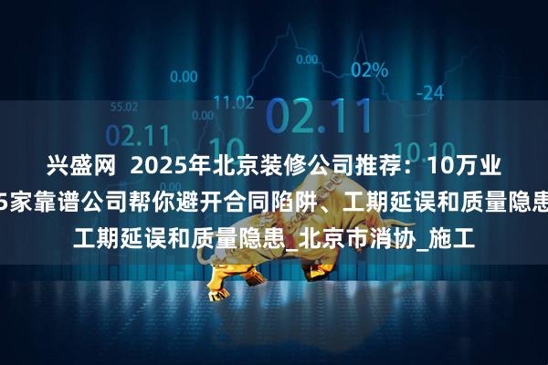 兴盛网  2025年北京装修公司推荐：10万业主实测好评出炉，5家靠谱公司帮你避开合同陷阱、工期延误和质量隐患_北京市消协_施工