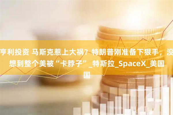 亨利投资 马斯克惹上大祸？特朗普刚准备下狠手，没想到整个美被“卡脖子”_特斯拉_SpaceX_美国
