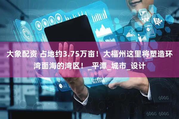 大象配资 占地约3.75万亩！大福州这里将塑造环湾面海的湾区！_平潭_城市_设计