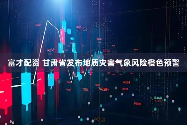 富才配资 甘肃省发布地质灾害气象风险橙色预警