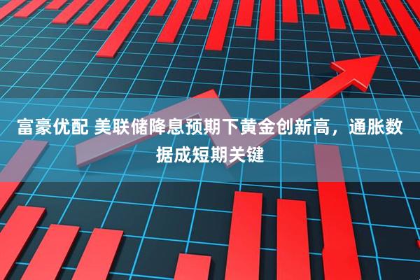 富豪优配 美联储降息预期下黄金创新高，通胀数据成短期关键