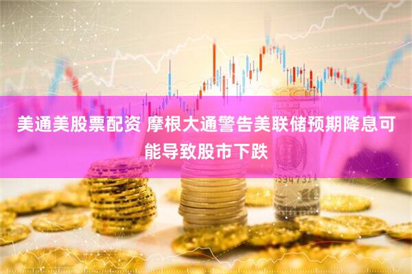 美通美股票配资 摩根大通警告美联储预期降息可能导致股市下跌