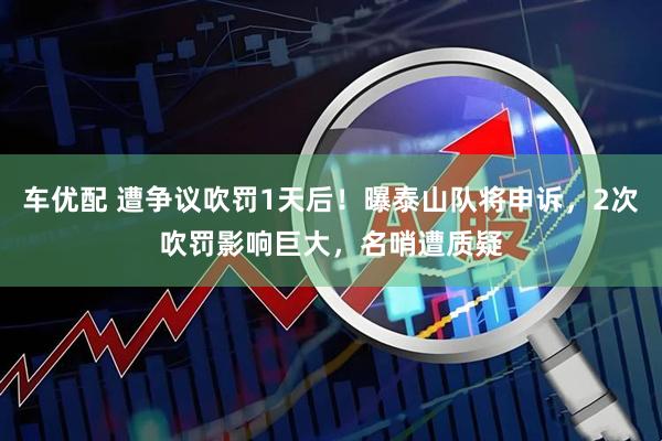 车优配 遭争议吹罚1天后！曝泰山队将申诉，2次吹罚影响巨大，名哨遭质疑
