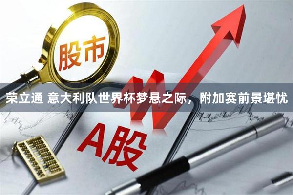 荣立通 意大利队世界杯梦悬之际，附加赛前景堪忧