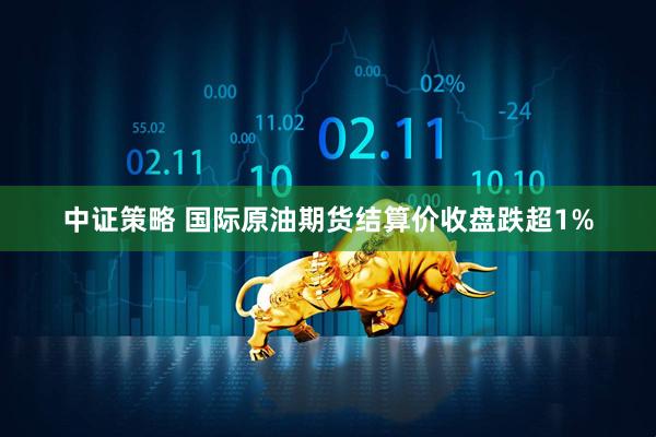 中证策略 国际原油期货结算价收盘跌超1%