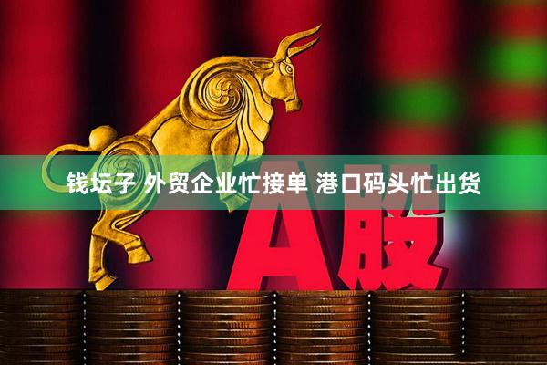 钱坛子 外贸企业忙接单 港口码头忙出货