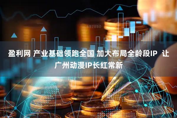 盈利网 产业基础领跑全国 加大布局全龄段IP  让广州动漫IP长红常新