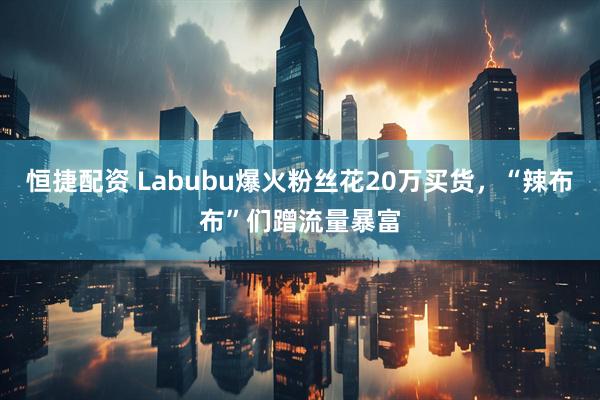 恒捷配资 Labubu爆火粉丝花20万买货，“辣布布”们蹭流量暴富